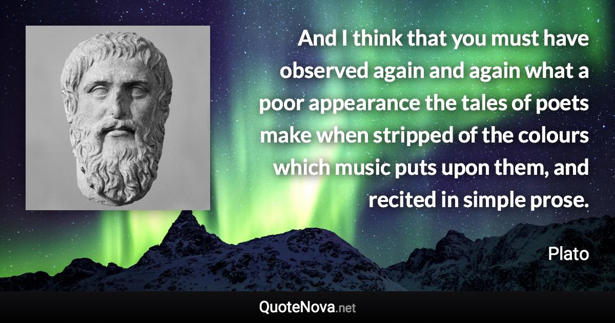 And I think that you must have observed again and again what a poor appearance the tales of poets make when stripped of the colours which music puts upon them, and recited in simple prose. - Plato quote