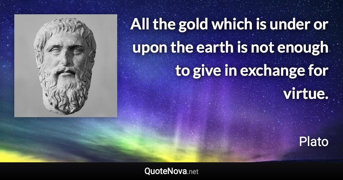 All the gold which is under or upon the earth is not enough to give in exchange for virtue. - Plato quote