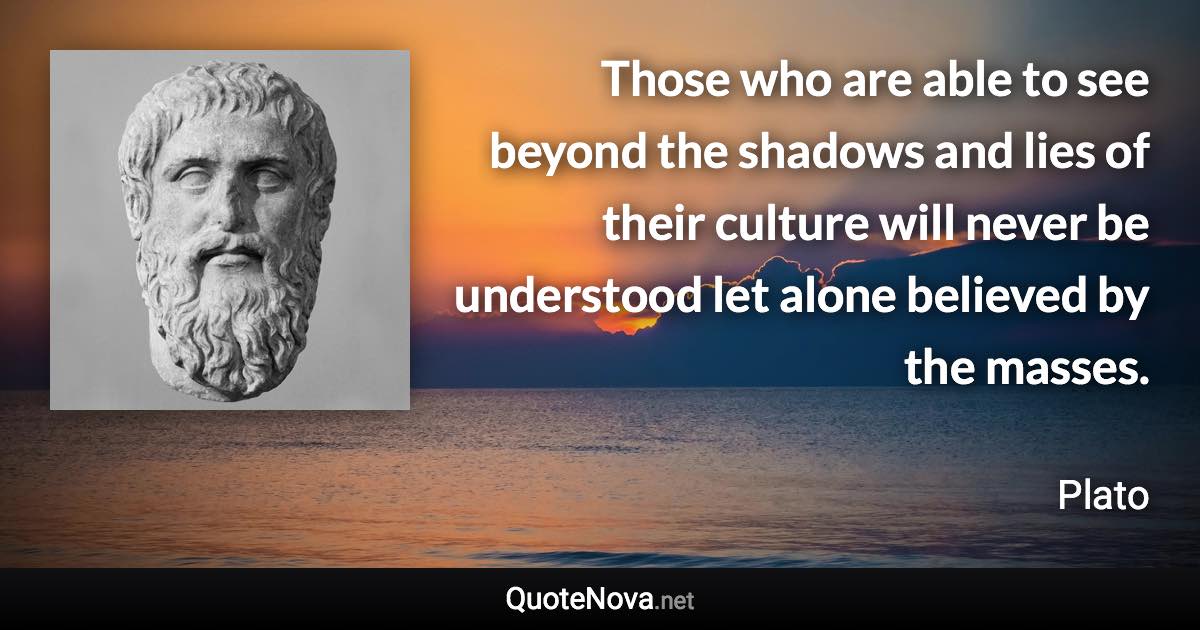 Those who are able to see beyond the shadows and lies of their culture will never be understood let alone believed by the masses. - Plato quote