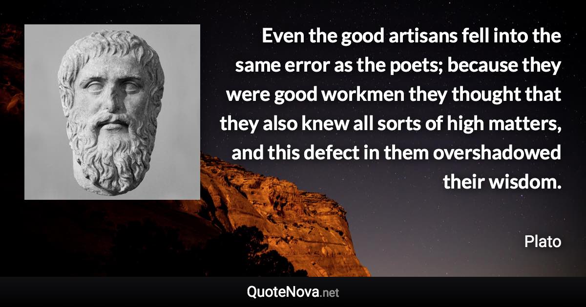 Even the good artisans fell into the same error as the poets; because they were good workmen they thought that they also knew all sorts of high matters, and this defect in them overshadowed their wisdom. - Plato quote