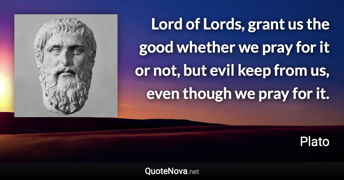 Lord of Lords, grant us the good whether we pray for it or not, but evil keep from us, even though we pray for it. - Plato quote