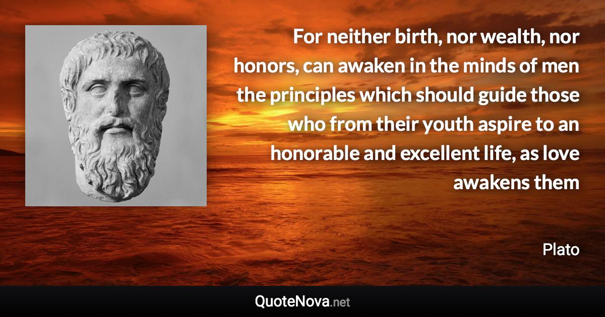 For neither birth, nor wealth, nor honors, can awaken in the minds of men the principles which should guide those who from their youth aspire to an honorable and excellent life, as love awakens them - Plato quote