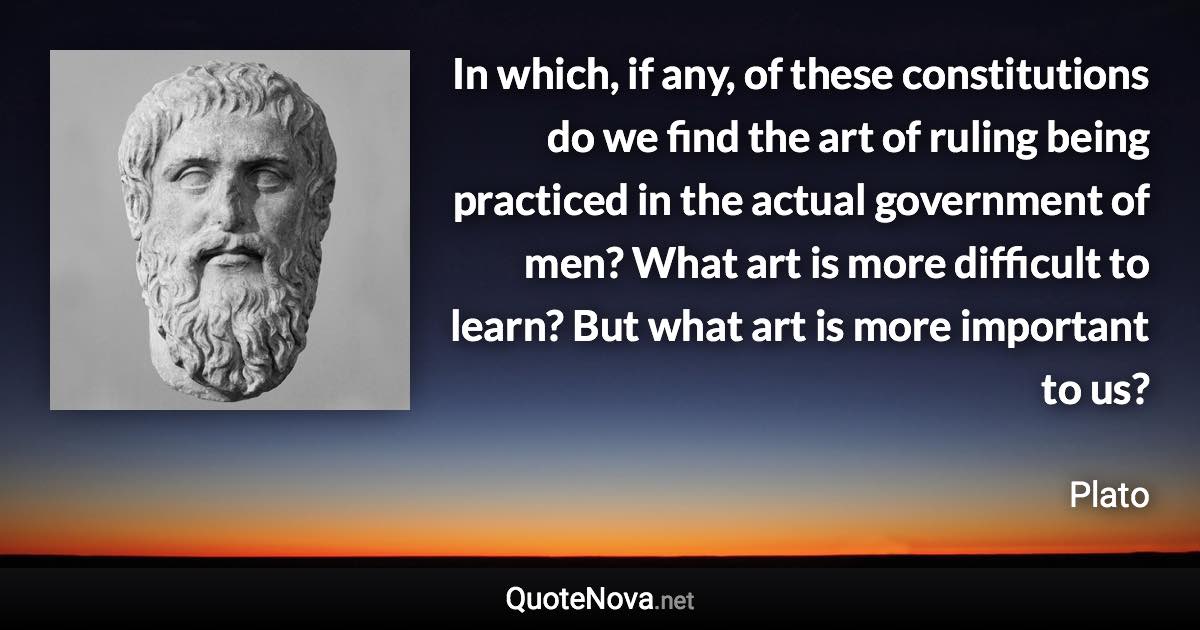 In which, if any, of these constitutions do we find the art of ruling being practiced in the actual government of men? What art is more difficult to learn? But what art is more important to us? - Plato quote