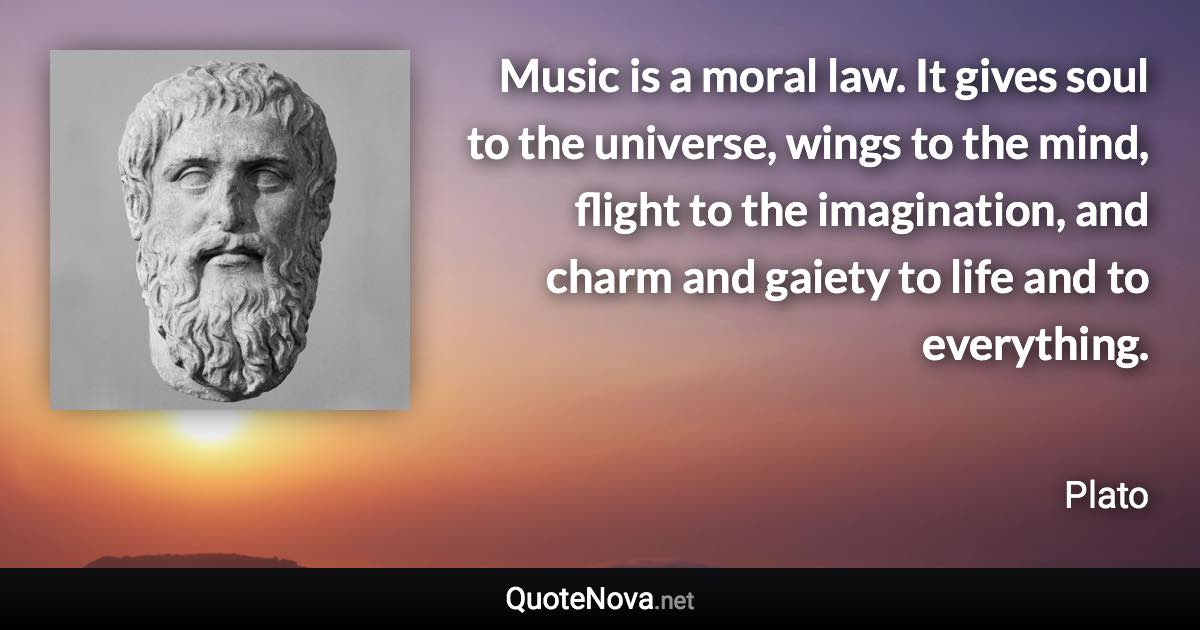 Music is a moral law. It gives soul to the universe, wings to the mind, flight to the imagination, and charm and gaiety to life and to everything. - Plato quote