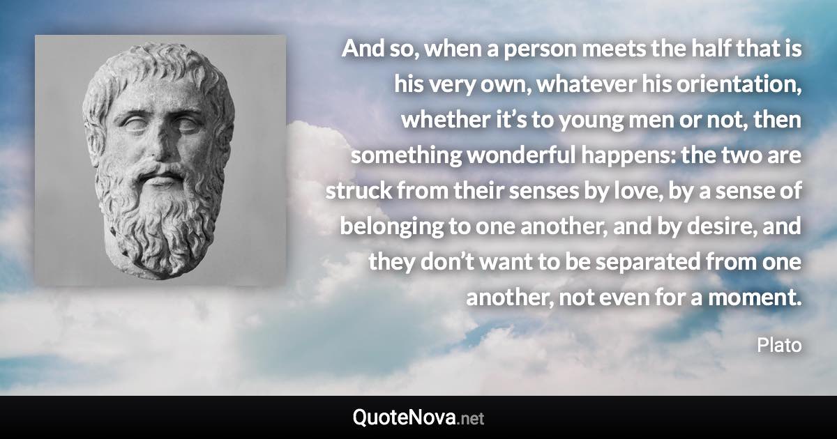 And so, when a person meets the half that is his very own, whatever his orientation, whether it’s to young men or not, then something wonderful happens: the two are struck from their senses by love, by a sense of belonging to one another, and by desire, and they don’t want to be separated from one another, not even for a moment. - Plato quote