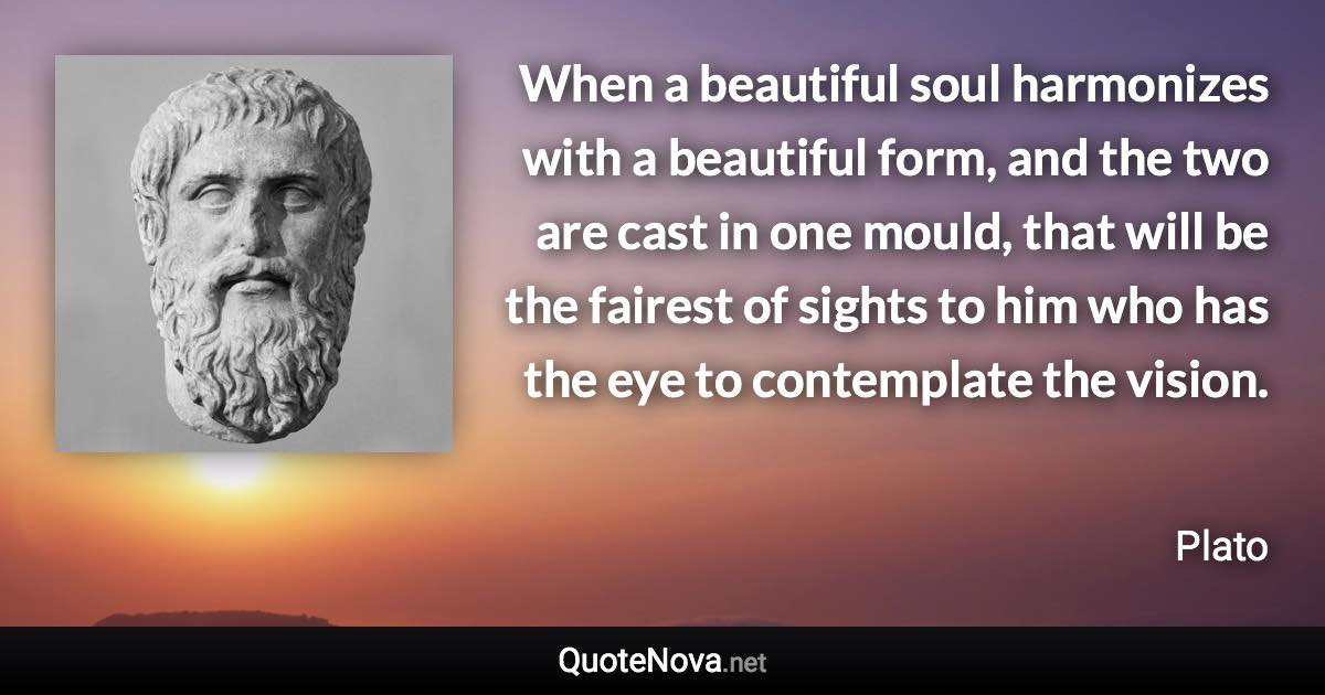 When a beautiful soul harmonizes with a beautiful form, and the two are cast in one mould, that will be the fairest of sights to him who has the eye to contemplate the vision. - Plato quote