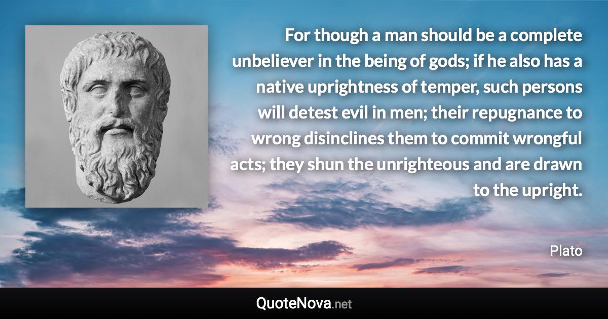 For though a man should be a complete unbeliever in the being of gods; if he also has a native uprightness of temper, such persons will detest evil in men; their repugnance to wrong disinclines them to commit wrongful acts; they shun the unrighteous and are drawn to the upright. - Plato quote