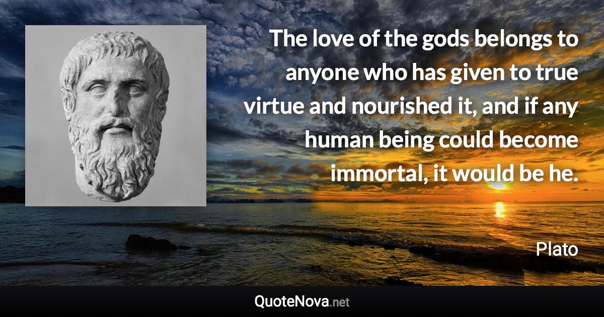 The love of the gods belongs to anyone who has given to true virtue and nourished it, and if any human being could become immortal, it would be he. - Plato quote