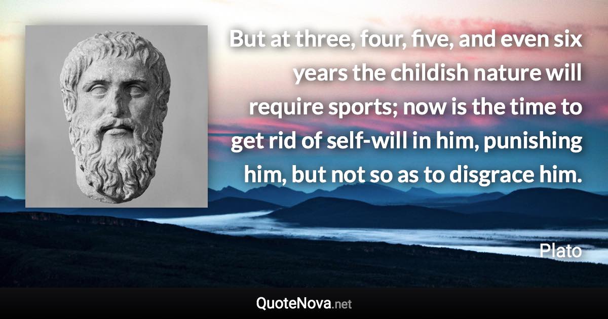 But at three, four, five, and even six years the childish nature will require sports; now is the time to get rid of self-will in him, punishing him, but not so as to disgrace him. - Plato quote