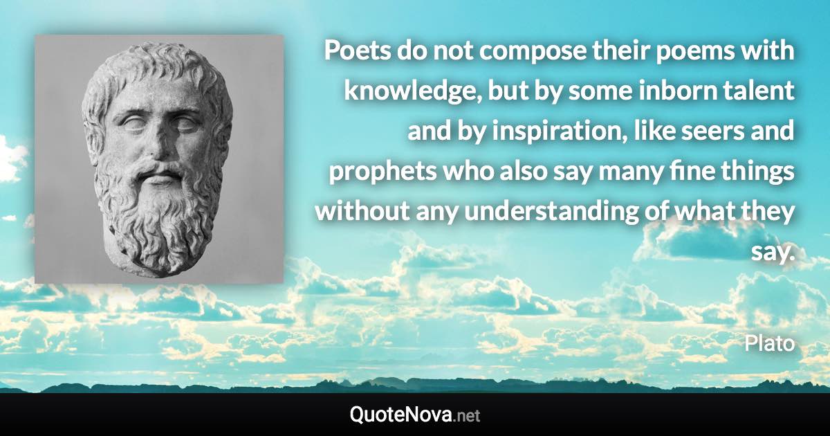 Poets do not compose their poems with knowledge, but by some inborn talent and by inspiration, like seers and prophets who also say many fine things without any understanding of what they say. - Plato quote