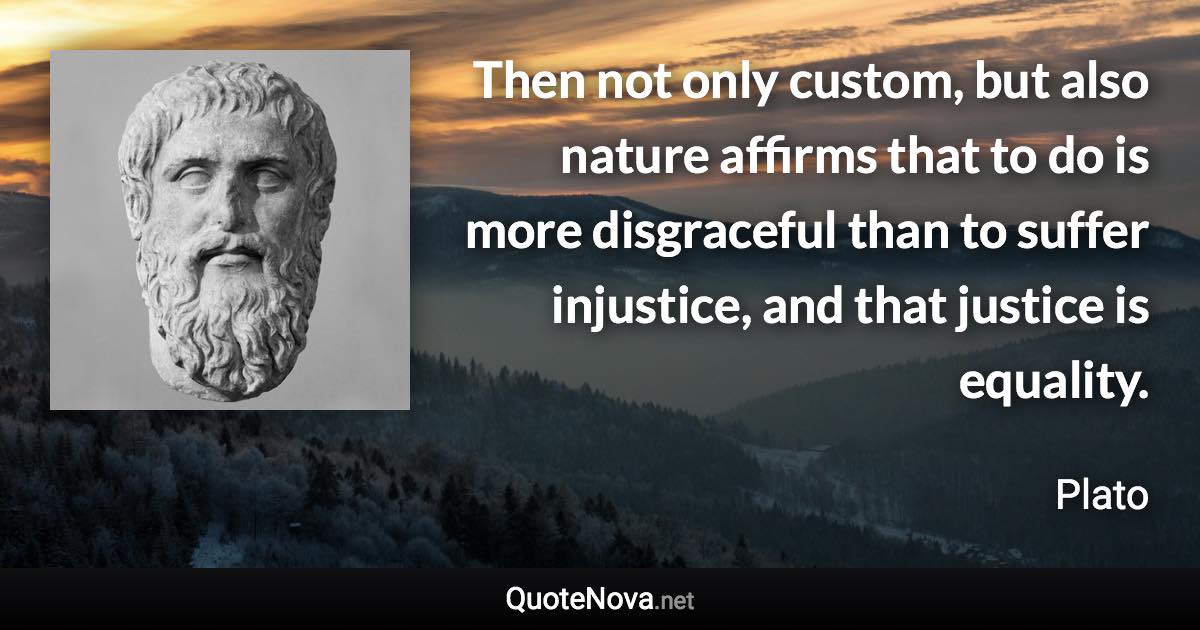 Then not only custom, but also nature affirms that to do is more disgraceful than to suffer injustice, and that justice is equality. - Plato quote