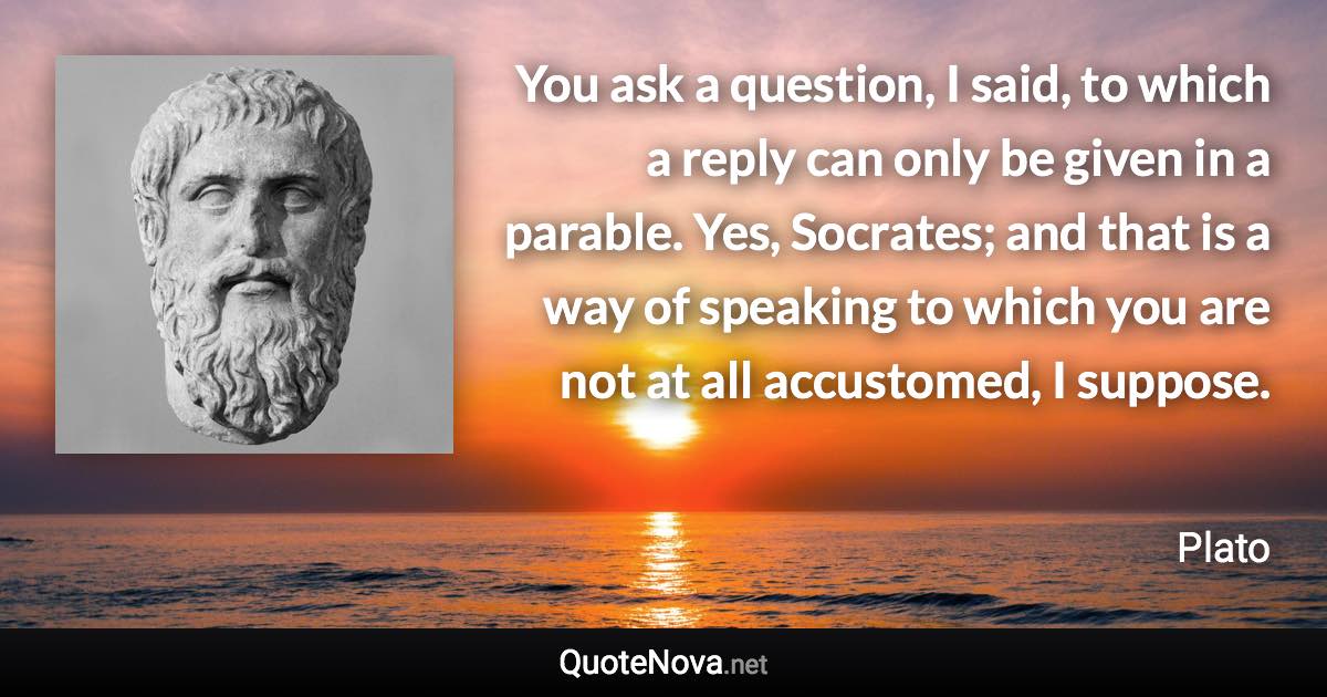 You ask a question, I said, to which a reply can only be given in a parable. Yes, Socrates; and that is a way of speaking to which you are not at all accustomed, I suppose. - Plato quote