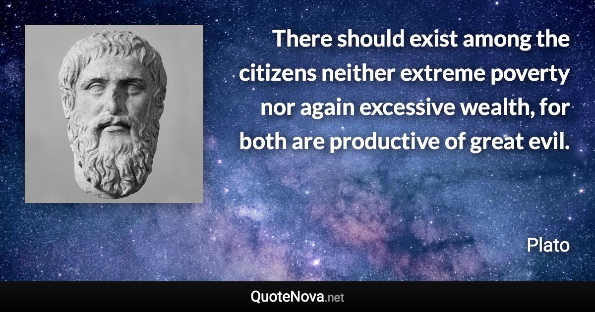 There should exist among the citizens neither extreme poverty nor again excessive wealth, for both are productive of great evil. - Plato quote