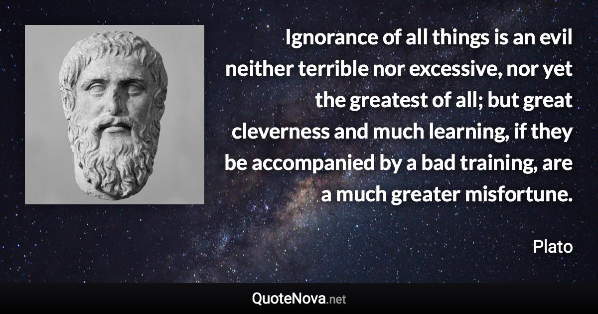 Ignorance of all things is an evil neither terrible nor excessive, nor yet the greatest of all; but great cleverness and much learning, if they be accompanied by a bad training, are a much greater misfortune. - Plato quote