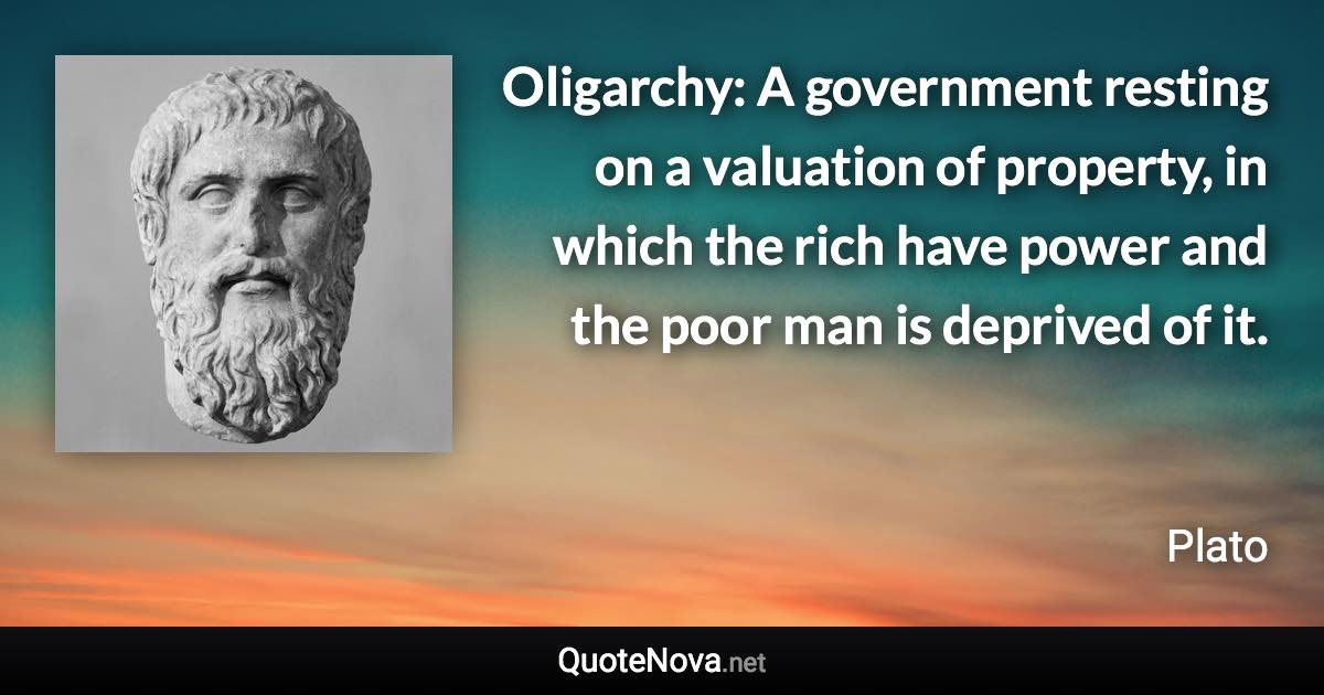 Oligarchy: A government resting on a valuation of property, in which the rich have power and the poor man is deprived of it. - Plato quote