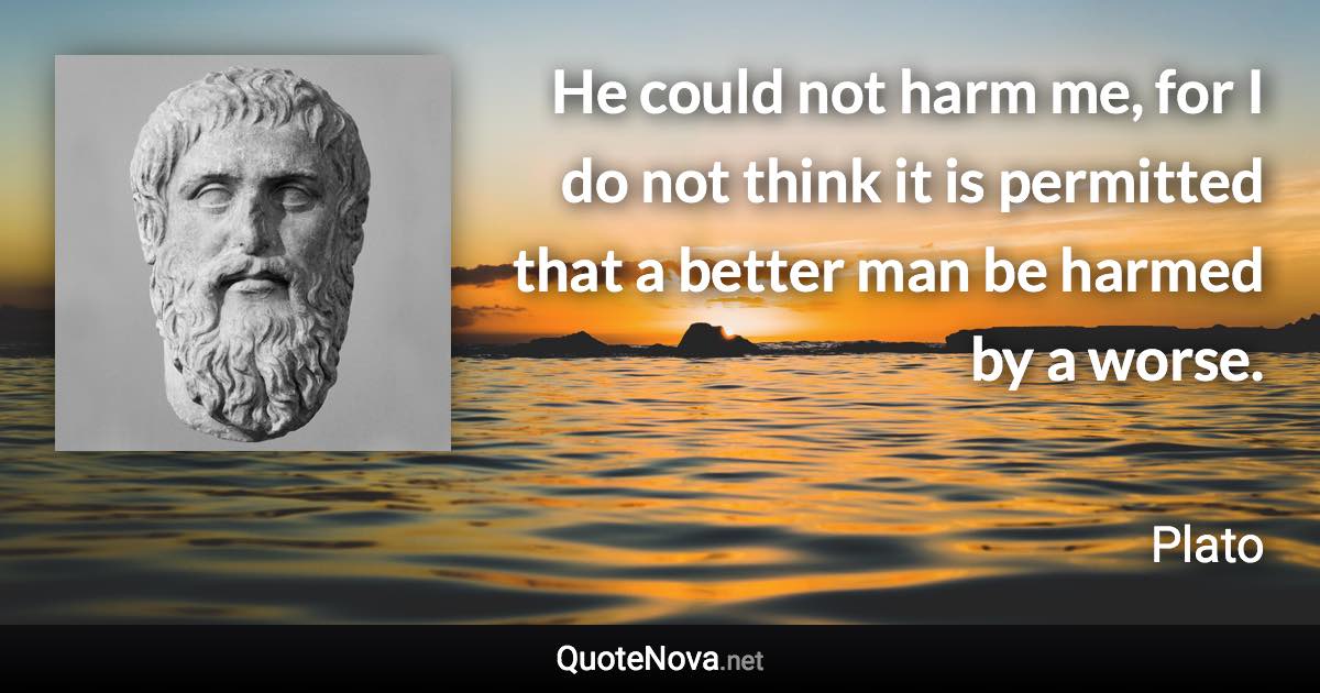 He could not harm me, for I do not think it is permitted that a better man be harmed by a worse. - Plato quote