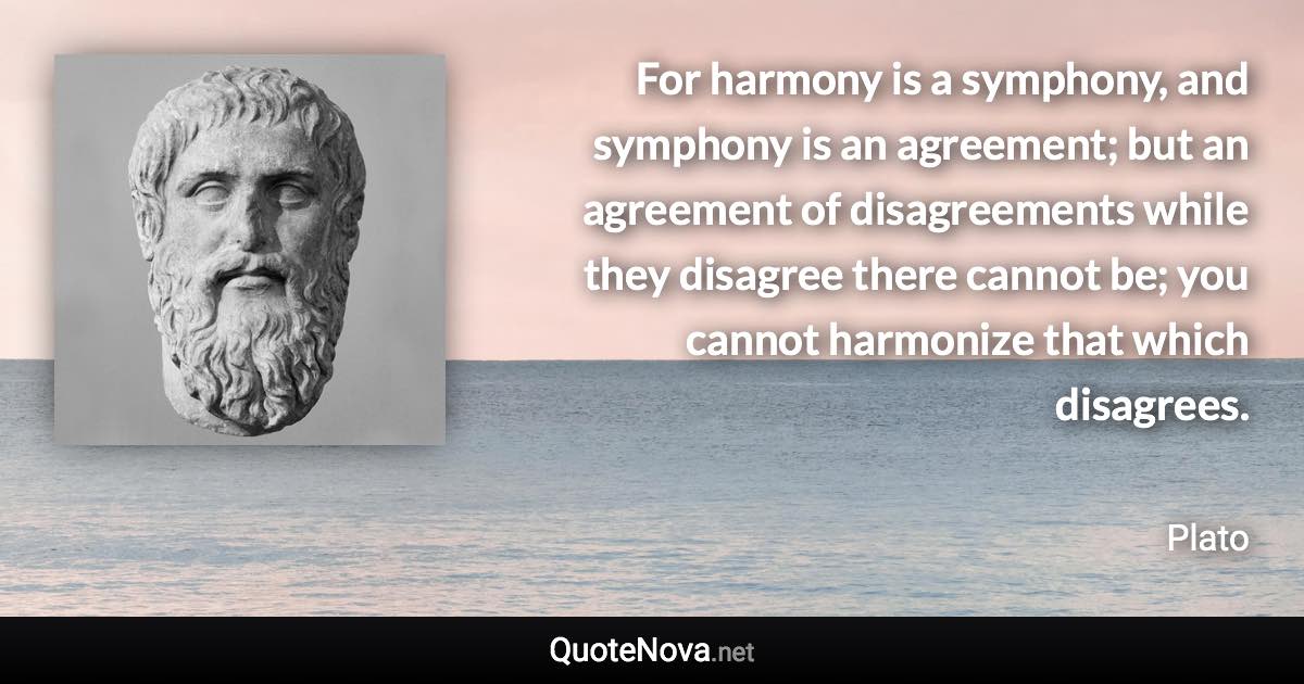 For harmony is a symphony, and symphony is an agreement; but an agreement of disagreements while they disagree there cannot be; you cannot harmonize that which disagrees. - Plato quote