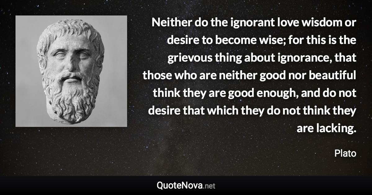 Neither do the ignorant love wisdom or desire to become wise; for this is the grievous thing about ignorance, that those who are neither good nor beautiful think they are good enough, and do not desire that which they do not think they are lacking. - Plato quote