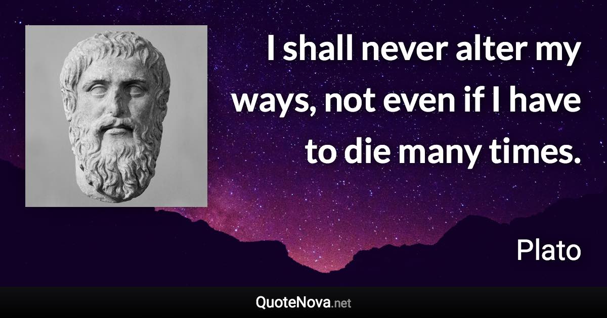 I shall never alter my ways, not even if I have to die many times. - Plato quote