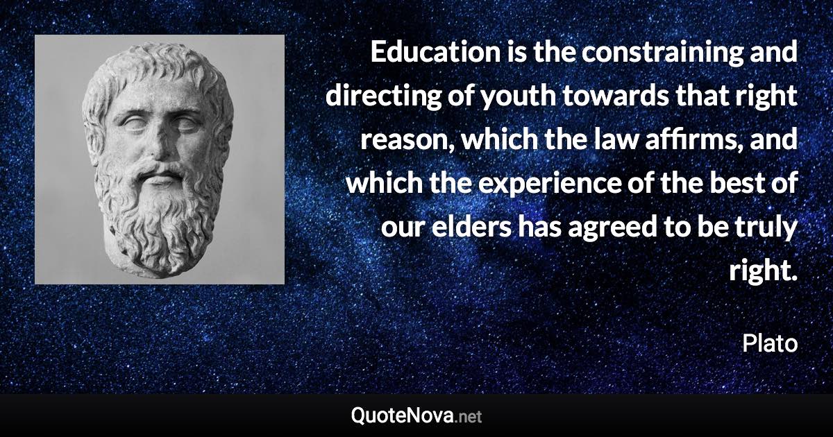 Education is the constraining and directing of youth towards that right reason, which the law affirms, and which the experience of the best of our elders has agreed to be truly right. - Plato quote