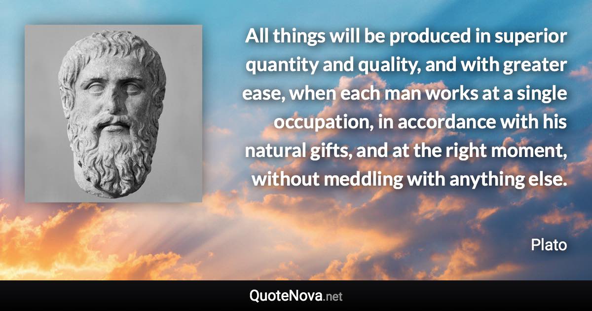 All things will be produced in superior quantity and quality, and with greater ease, when each man works at a single occupation, in accordance with his natural gifts, and at the right moment, without meddling with anything else. - Plato quote