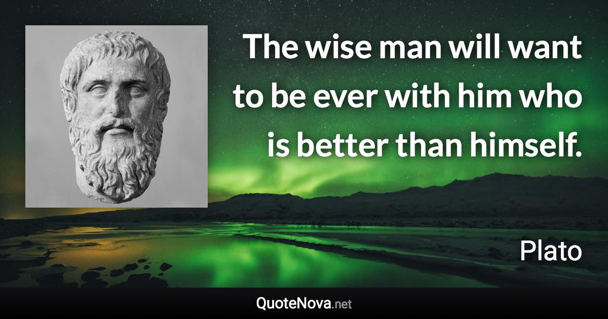 The wise man will want to be ever with him who is better than himself. - Plato quote