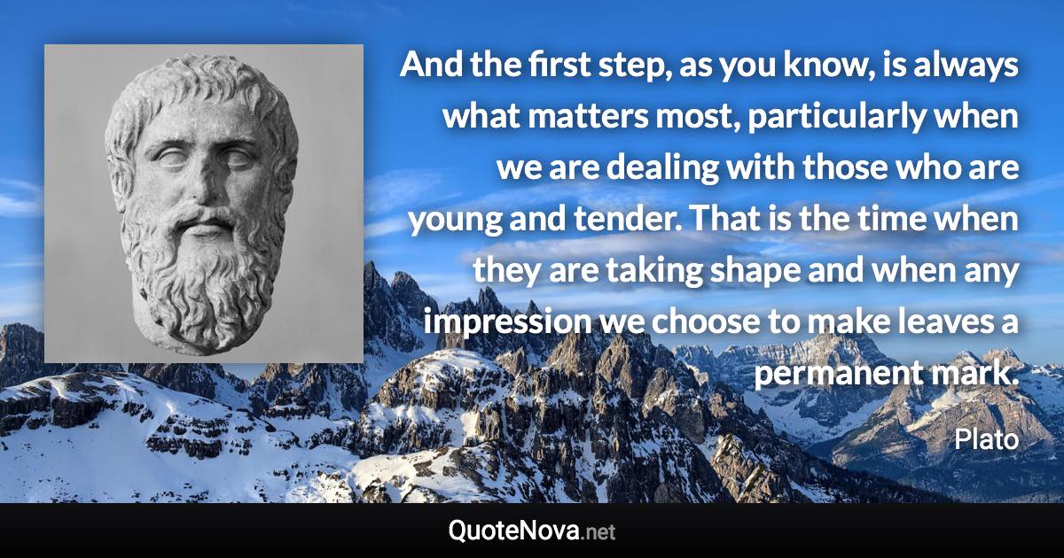 And the first step, as you know, is always what matters most, particularly when we are dealing with those who are young and tender. That is the time when they are taking shape and when any impression we choose to make leaves a permanent mark. - Plato quote