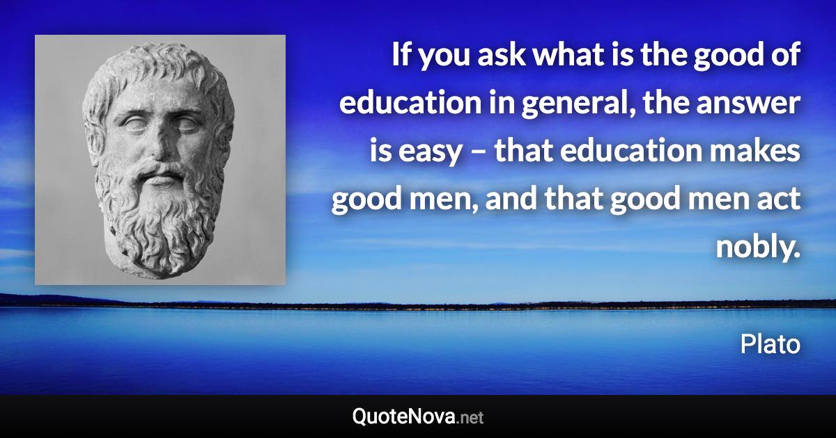 If you ask what is the good of education in general, the answer is easy – that education makes good men, and that good men act nobly. - Plato quote