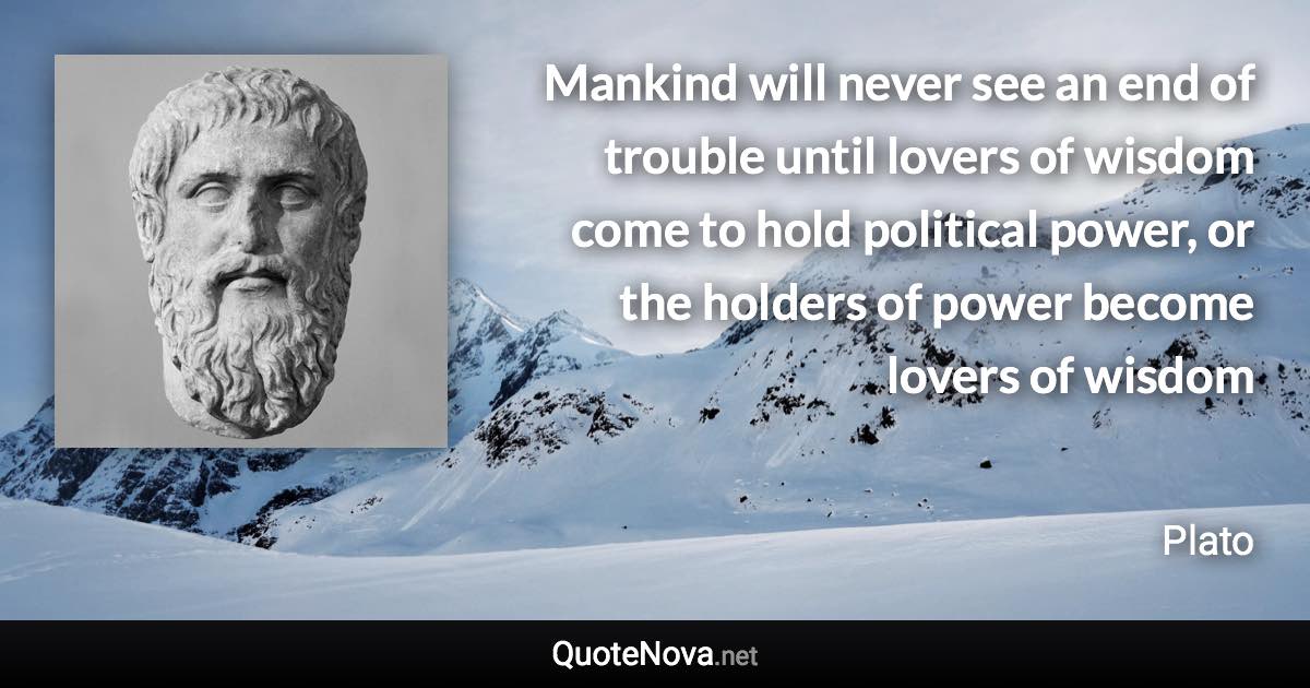 Mankind will never see an end of trouble until lovers of wisdom come to hold political power, or the holders of power become lovers of wisdom - Plato quote