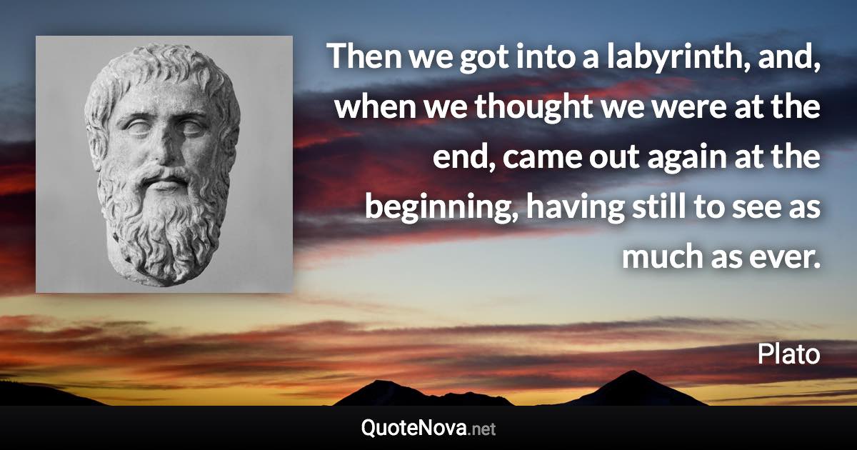 Then we got into a labyrinth, and, when we thought we were at the end, came out again at the beginning, having still to see as much as ever. - Plato quote