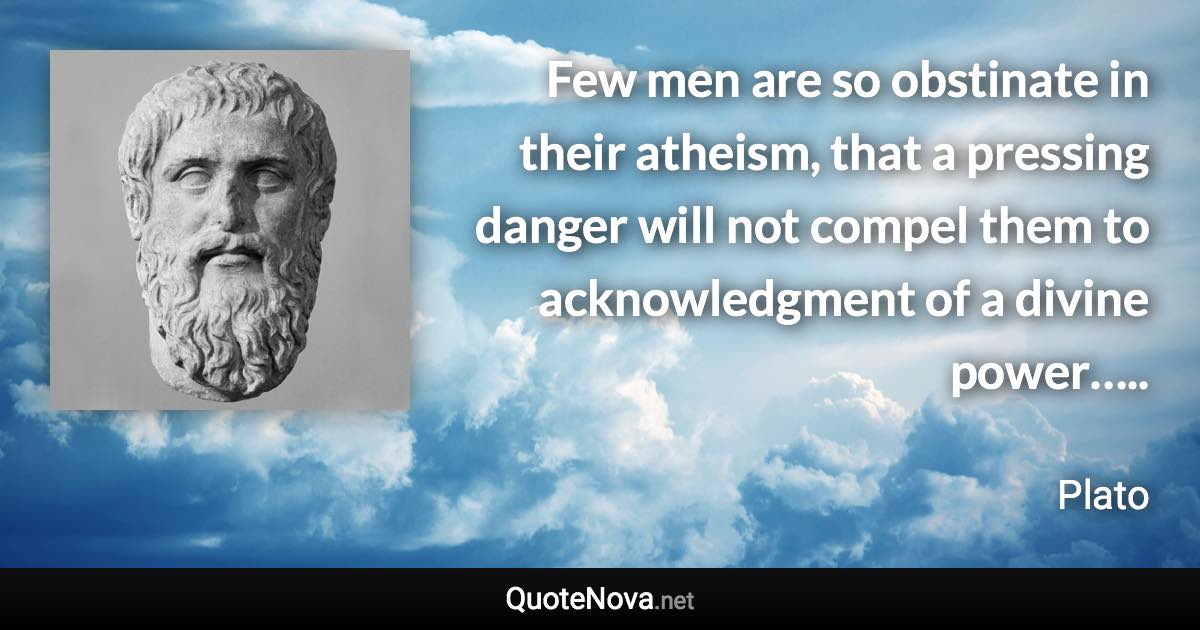 Few men are so obstinate in their atheism, that a pressing danger will not compel them to acknowledgment of a divine power….. - Plato quote