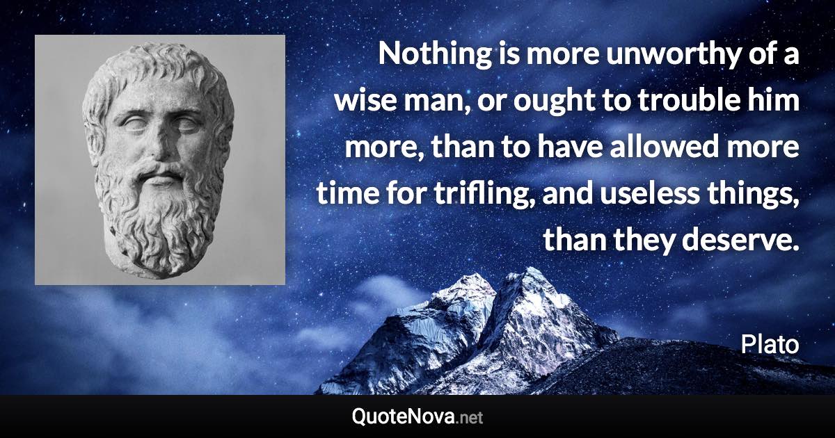 Nothing is more unworthy of a wise man, or ought to trouble him more, than to have allowed more time for trifling, and useless things, than they deserve. - Plato quote