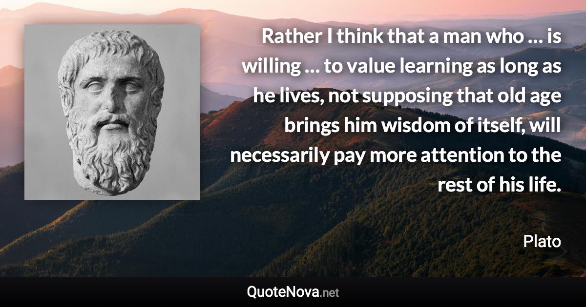 Rather I think that a man who … is willing … to value learning as long as he lives, not supposing that old age brings him wisdom of itself, will necessarily pay more attention to the rest of his life. - Plato quote