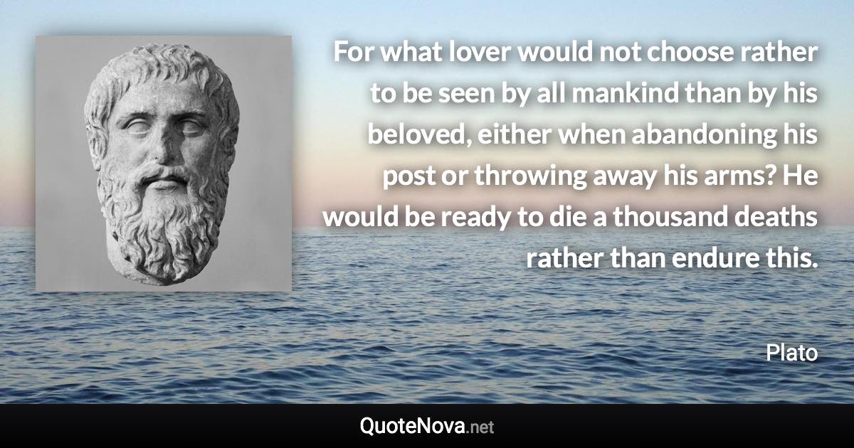 For what lover would not choose rather to be seen by all mankind than by his beloved, either when abandoning his post or throwing away his arms? He would be ready to die a thousand deaths rather than endure this. - Plato quote