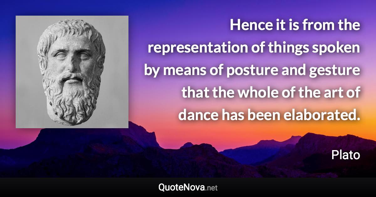 Hence it is from the representation of things spoken by means of posture and gesture that the whole of the art of dance has been elaborated. - Plato quote