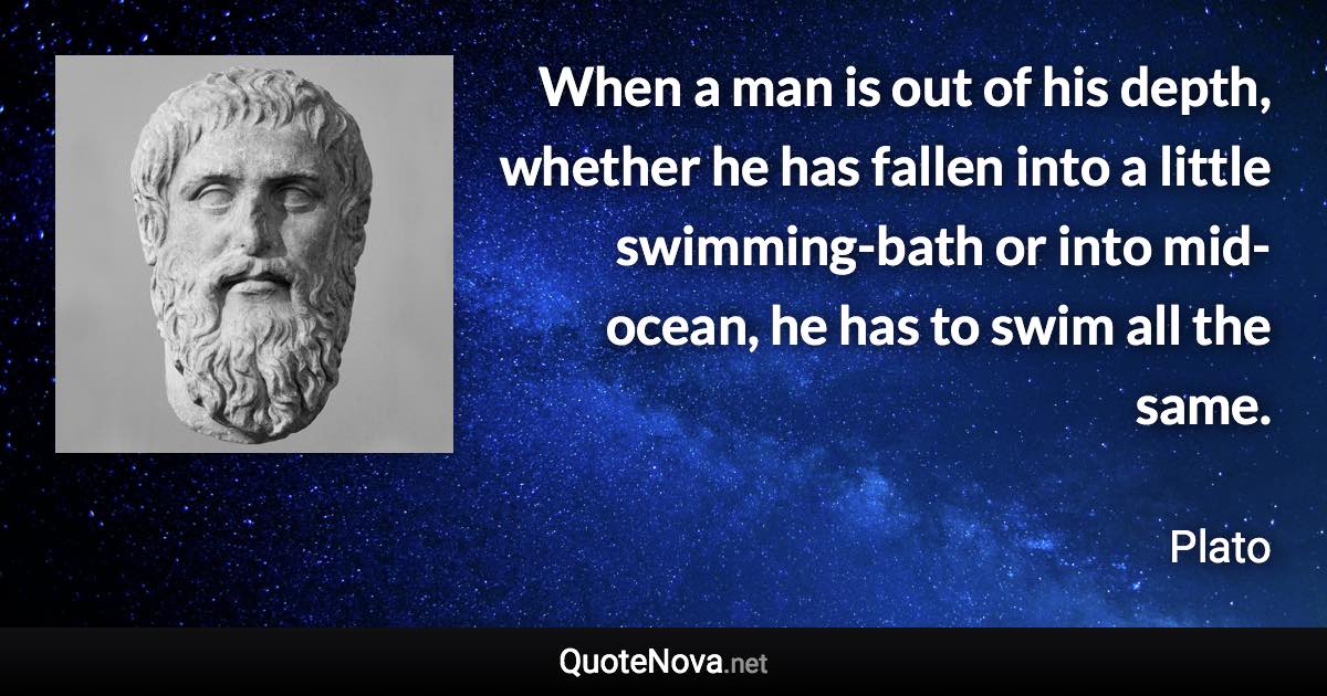 When a man is out of his depth, whether he has fallen into a little swimming-bath or into mid-ocean, he has to swim all the same. - Plato quote