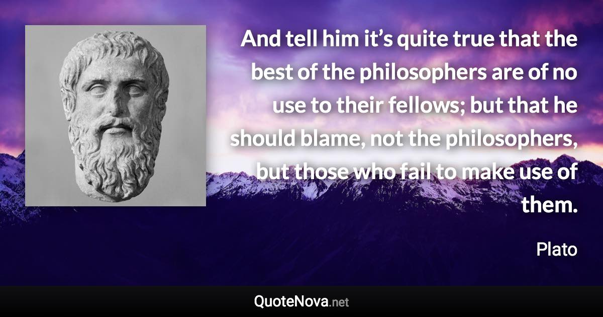 And tell him it’s quite true that the best of the philosophers are of no use to their fellows; but that he should blame, not the philosophers, but those who fail to make use of them. - Plato quote