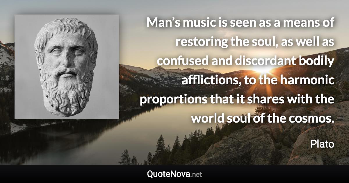 Man’s music is seen as a means of restoring the soul, as well as confused and discordant bodily afflictions, to the harmonic proportions that it shares with the world soul of the cosmos. - Plato quote