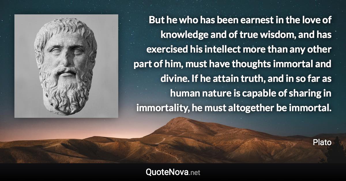 But he who has been earnest in the love of knowledge and of true wisdom, and has exercised his intellect more than any other part of him, must have thoughts immortal and divine. If he attain truth, and in so far as human nature is capable of sharing in immortality, he must altogether be immortal. - Plato quote