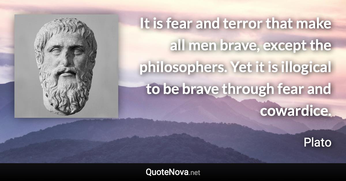 It is fear and terror that make all men brave, except the philosophers. Yet it is illogical to be brave through fear and cowardice. - Plato quote