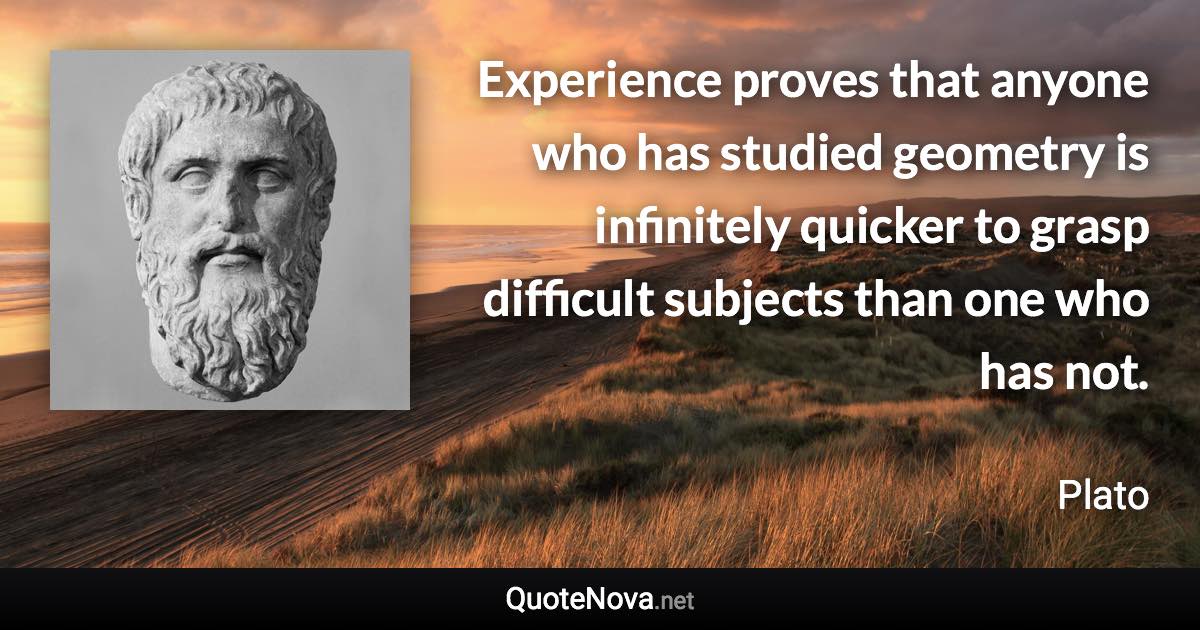 Experience proves that anyone who has studied geometry is infinitely quicker to grasp difficult subjects than one who has not. - Plato quote