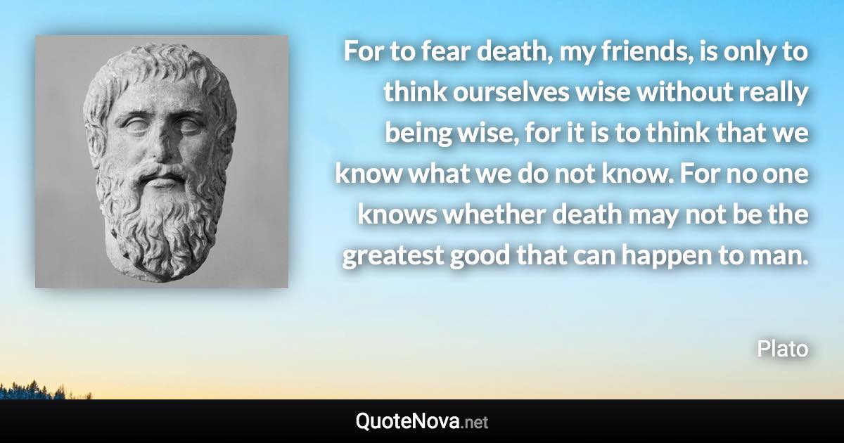 For to fear death, my friends, is only to think ourselves wise without really being wise, for it is to think that we know what we do not know. For no one knows whether death may not be the greatest good that can happen to man. - Plato quote