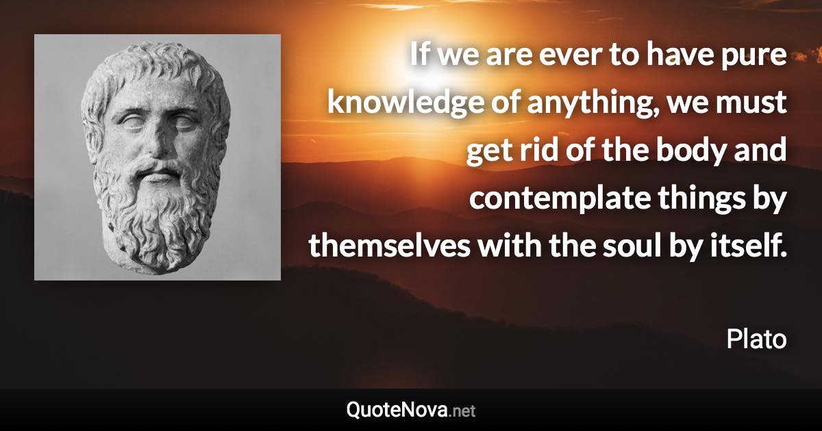 If we are ever to have pure knowledge of anything, we must get rid of the body and contemplate things by themselves with the soul by itself. - Plato quote