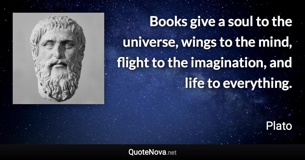 Books give a soul to the universe, wings to the mind, flight to the imagination, and life to everything. - Plato quote