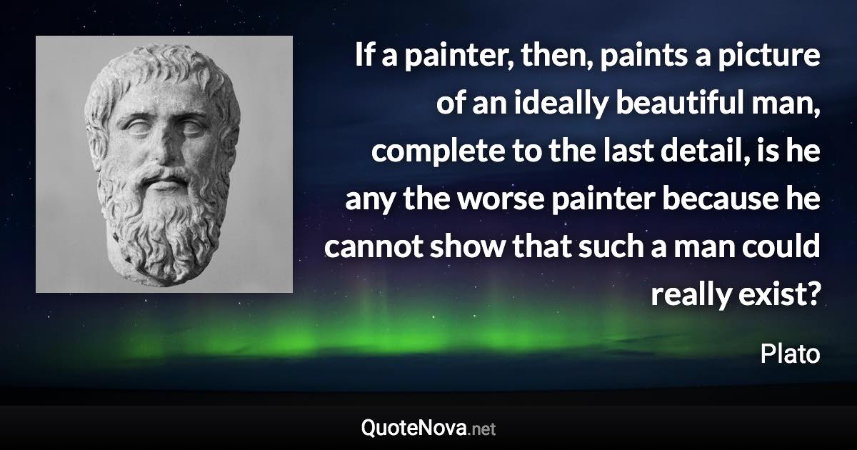 If a painter, then, paints a picture of an ideally beautiful man, complete to the last detail, is he any the worse painter because he cannot show that such a man could really exist? - Plato quote