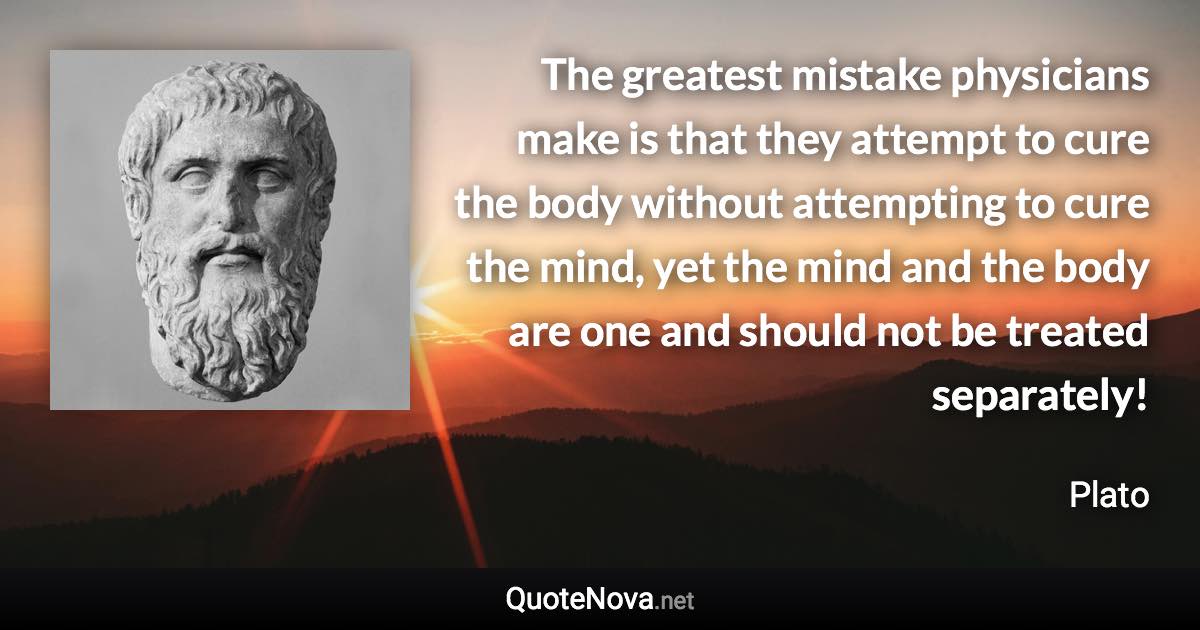 The greatest mistake physicians make is that they attempt to cure the body without attempting to cure the mind, yet the mind and the body are one and should not be treated separately! - Plato quote