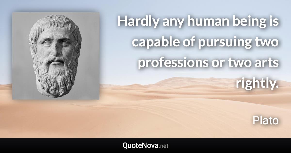 Hardly any human being is capable of pursuing two professions or two arts rightly. - Plato quote