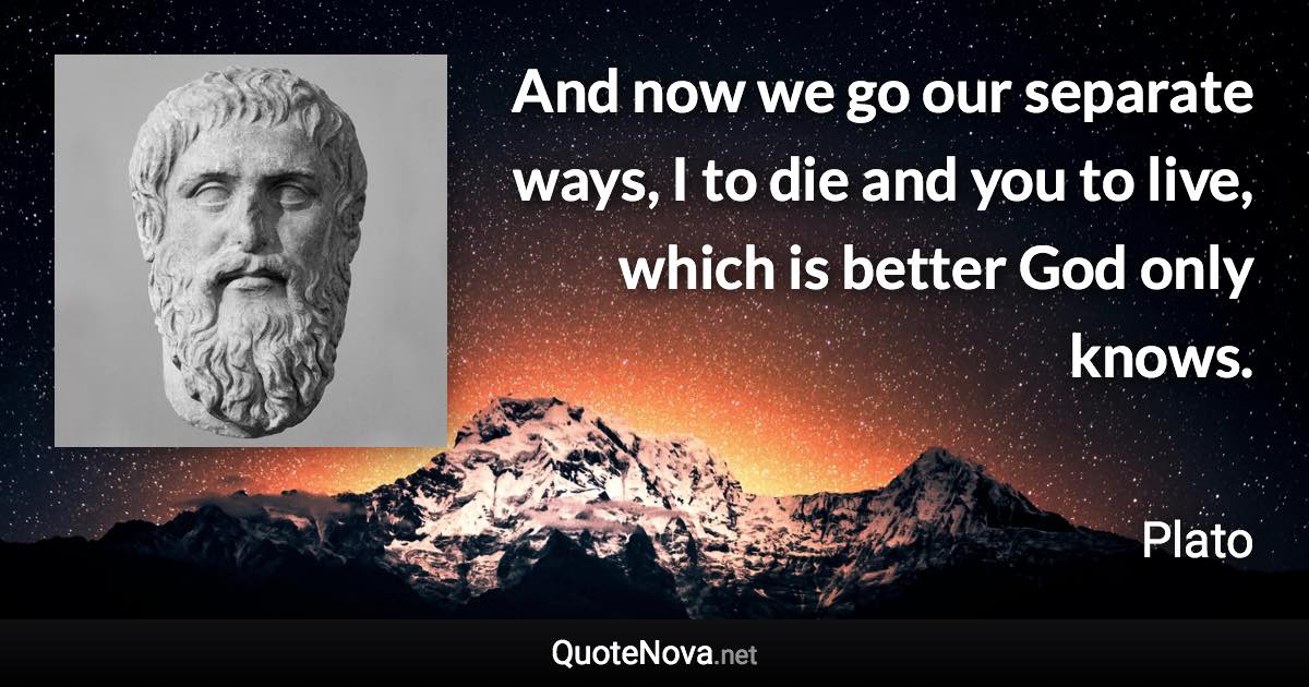 And now we go our separate ways, I to die and you to live, which is better God only knows. - Plato quote