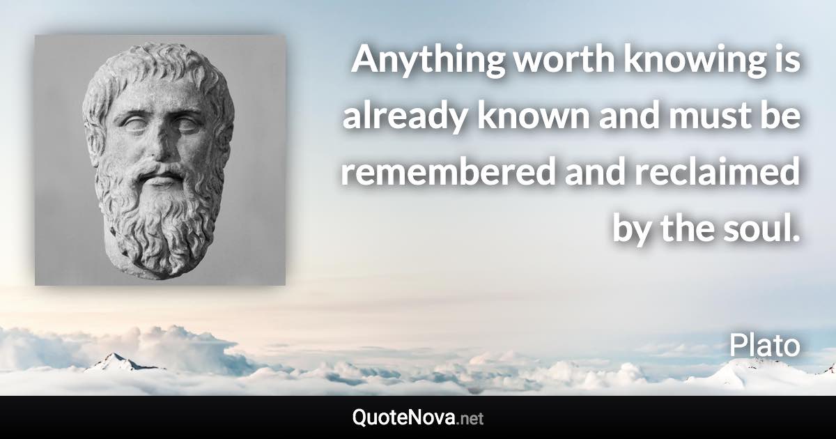 Anything worth knowing is already known and must be remembered and reclaimed by the soul. - Plato quote