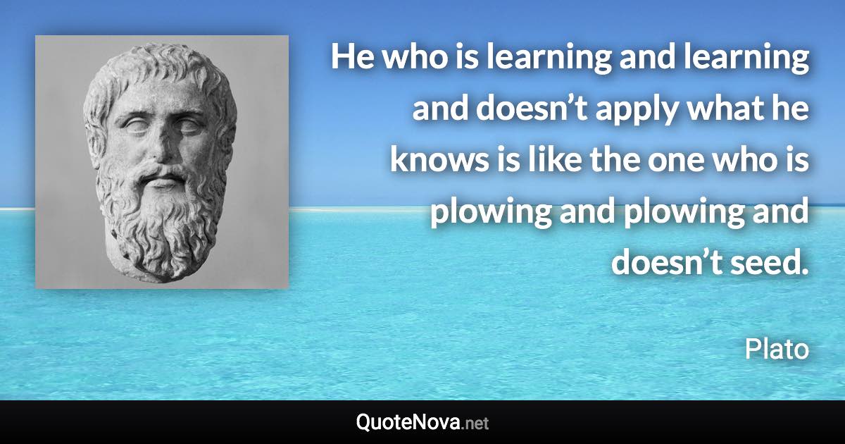 He who is learning and learning and doesn’t apply what he knows is like the one who is plowing and plowing and doesn’t seed. - Plato quote